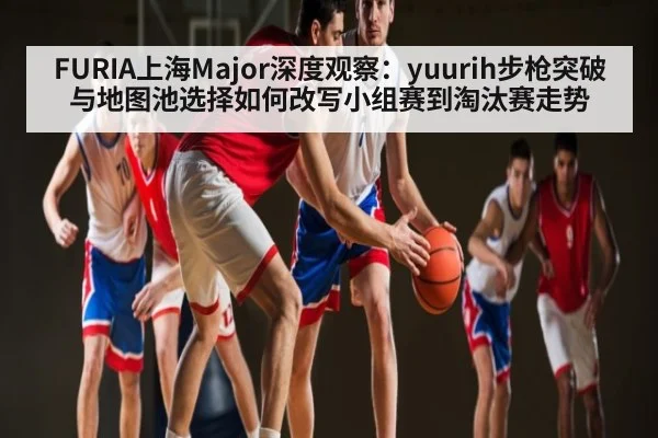FURIA上海Major深度观察：yuurih步枪突破与地图池选择如何改写小组赛到淘汰赛走势