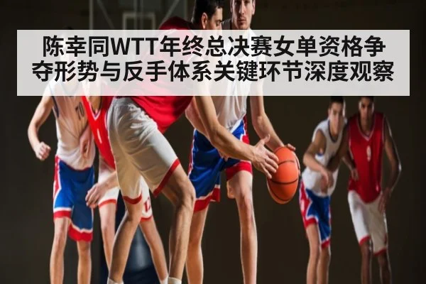 陈幸同WTT年终总决赛女单资格争夺形势与反手体系关键环节深度观察